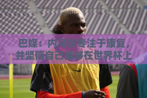 巴媒：内马尔专注于康复，并坚信自己能够在世界杯上有出色表现