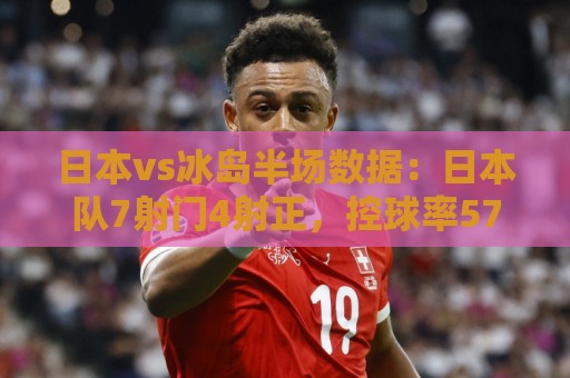 日本vs冰岛半场数据：日本队7射门4射正，控球率57%-43%