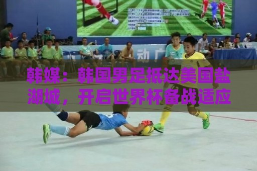 韩媒：韩国男足抵达美国盐湖城，开启世界杯备战适应高原环境