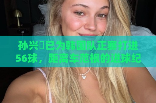 孙兴慜已为韩国队正赛打进56球,距离车范根的进球纪录只差2球 孙兴慜已为韩国队正赛打进56球,距离车范根的进球纪录只差2球