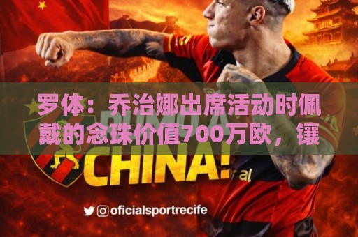 罗体：乔治娜出席活动时佩戴的念珠价值700万欧，镶嵌64颗钻石