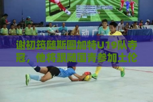 谢初筠随斯图加特U19队夺冠，他将跟随国青参加土伦杯