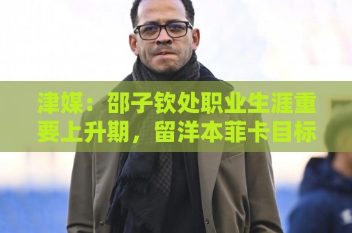 津媒：邵子钦处职业生涯重要上升期，留洋本菲卡目标踢女足欧冠