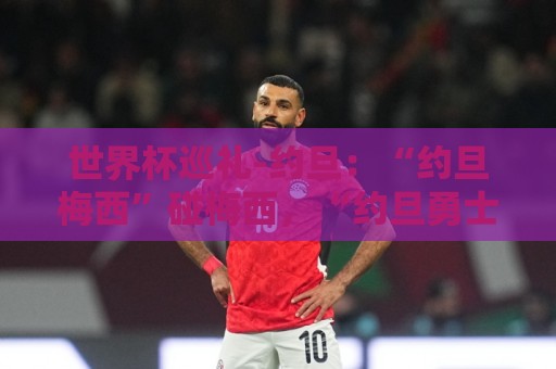 世界杯巡礼-约旦:“约旦梅西”碰梅西,“约旦勇士”不想被凑数 世界杯巡礼-约旦:“约旦梅西”碰梅西,“约旦勇士”不想被凑数