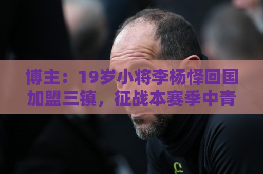 博主:19岁小将李杨怿回国加盟三镇,征战本赛季中青赛U20组 博主:19岁小将李杨怿回国加盟三镇,征战本赛季中青赛U20组