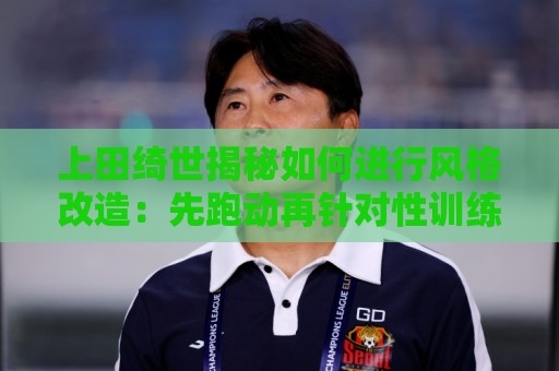 上田绮世揭秘如何进行风格改造:先跑动再针对性训练 最后练踢拳 上田绮世揭秘如何进行风格改造:先跑动再针对性训练 最后练踢拳