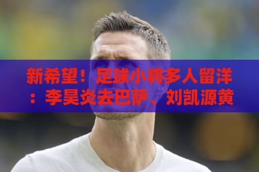 新希望!足球小将多人留洋:李昊炎去巴萨、刘凯源黄潜、万项红星 新希望!足球小将多人留洋:李昊炎去巴萨、刘凯源黄潜、万项红星