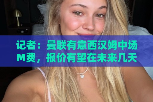 记者:曼联有意西汉姆中场M费,报价有望在未来几天内正式提交 记者:曼联有意西汉姆中场M费,报价有望在未来几天内正式提交