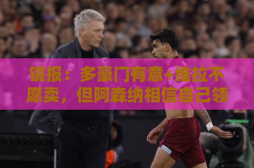 镜报:多豪门有意+维拉不愿卖,但阿森纳相信自己领跑罗杰斯争夺 镜报:多豪门有意+维拉不愿卖,但阿森纳相信自己领跑罗杰斯争夺