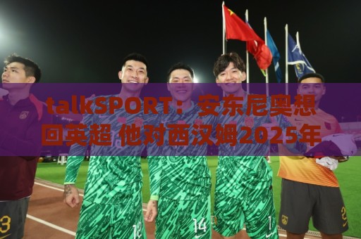 talkSPORT：安东尼奥想回英超 他对西汉姆2025年夏不续约感到失望