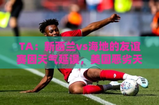 TA:新西兰vs海地的友谊赛因天气延误,美国恶劣天气再次引发担忧 TA:新西兰vs海地的友谊赛因天气延误,美国恶劣天气再次引发担忧