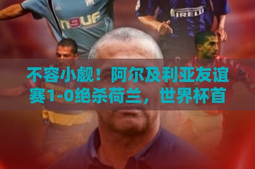 不容小觑!阿尔及利亚友谊赛1-0绝杀荷兰,世界杯首战面对阿根廷 不容小觑!阿尔及利亚友谊赛1-0绝杀荷兰,世界杯首战面对阿根廷