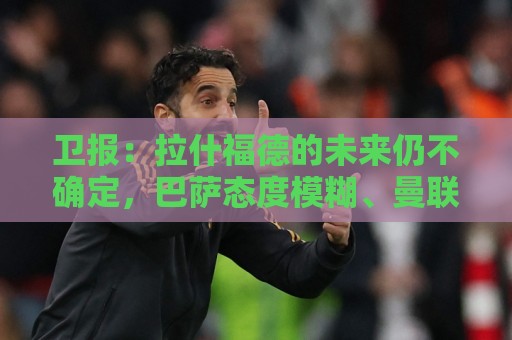 卫报:拉什福德的未来仍不确定,巴萨态度模糊、曼联要价2600万镑 卫报:拉什福德的未来仍不确定,巴萨态度模糊、曼联要价2600万镑