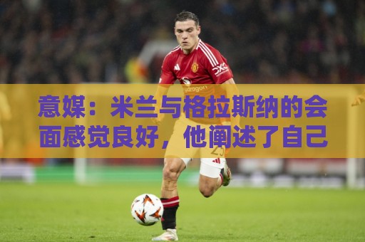 意媒：米兰与格拉斯纳的会面感觉良好，他阐述了自己对米兰的设想