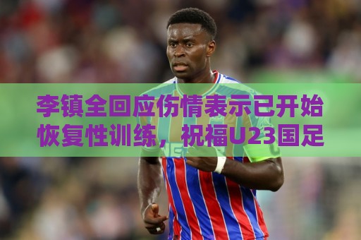 李镇全回应伤情表示已开始恢复性训练，祝福U23国足顺利踢好比赛
