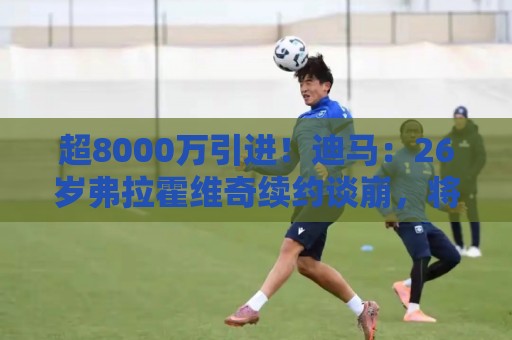 超8000万引进！迪马：26岁弗拉霍维奇续约谈崩，将自由身离开尤文