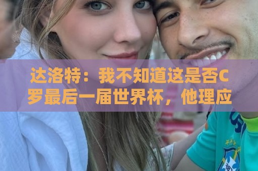 达洛特:我不知道这是否C罗最后一届世界杯,他理应赢得世界杯 达洛特:我不知道这是否C罗最后一届世界杯,他理应赢得世界杯