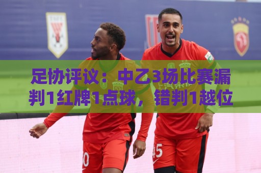 足协评议:中乙3场比赛漏判1红牌1点球,错判1越位进球有效 足协评议:中乙3场比赛漏判1红牌1点球,错判1越位进球有效