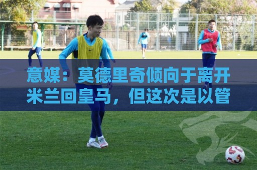 意媒:莫德里奇倾向于离开米兰回皇马,但这次是以管理层身份回归 意媒:莫德里奇倾向于离开米兰回皇马,但这次是以管理层身份回归
