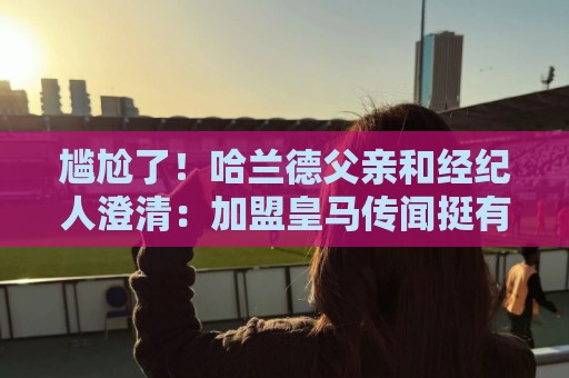 尴尬了！哈兰德父亲和经纪人澄清：加盟皇马传闻挺有趣，但非事实