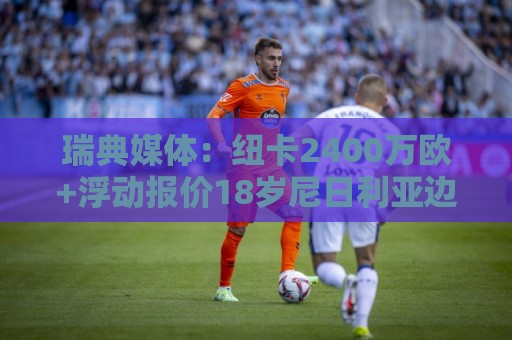瑞典媒体:纽卡2400万欧+浮动报价18岁尼日利亚边锋约翰纳 瑞典媒体:纽卡2400万欧+浮动报价18岁尼日利亚边锋约翰纳