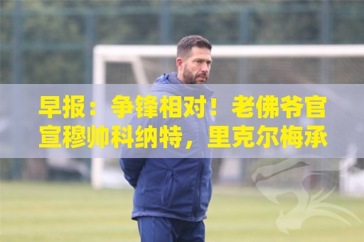 早报:争锋相对!老佛爷官宣穆帅科纳特,里克尔梅承诺签哈兰德 早报:争锋相对!老佛爷官宣穆帅科纳特,里克尔梅承诺签哈兰德