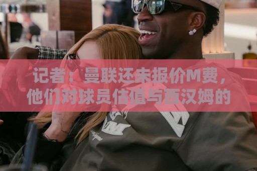 记者：曼联还未报价M费，他们对球员估值与西汉姆的标价差距较大