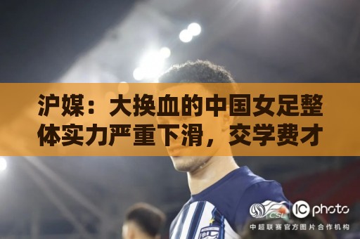 沪媒:大换血的中国女足整体实力严重下滑,交学费才刚开始 沪媒:大换血的中国女足整体实力严重下滑,交学费才刚开始