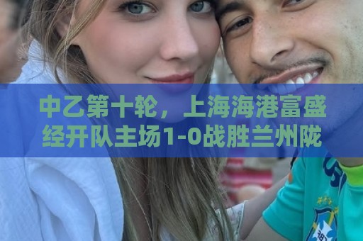 中乙第十轮,上海海港富盛经开队主场1-0战胜兰州陇原竞技队 中乙第十轮,上海海港富盛经开队主场1-0战胜兰州陇原竞技队