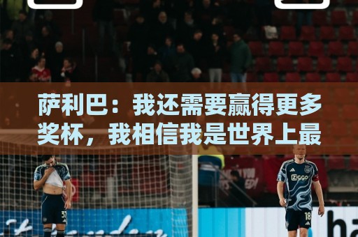 萨利巴:我还需要赢得更多奖杯,我相信我是世界上最好的后卫之一 萨利巴:我还需要赢得更多奖杯,我相信我是世界上最好的后卫之一