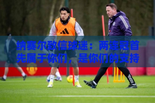 纳赛尔致信球迷:两连冠首先属于你们,是你们的支持推动了球队 纳赛尔致信球迷:两连冠首先属于你们,是你们的支持推动了球队
