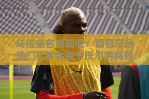 乌拉圭名宿调侃:葡萄牙是热门 C罗会像卡塔尔的梅西那样获得点球 乌拉圭名宿调侃:葡萄牙是热门 C罗会像卡塔尔的梅西那样获得点球