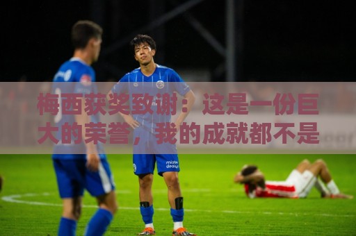 梅西获奖致谢：这是一份巨大的荣誉，我的成就都不是靠自己一个人
