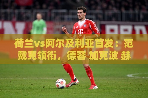荷兰vs阿尔及利亚首发：范戴克领衔，德容 加克波 赫拉芬贝赫出战