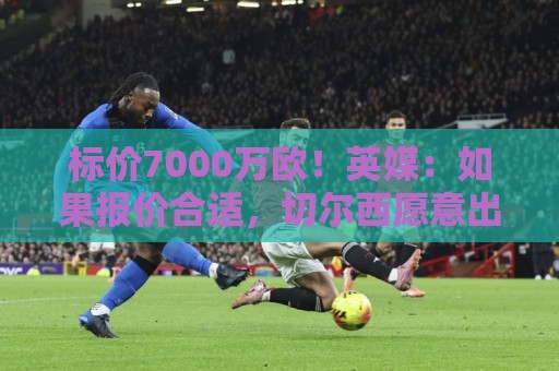 标价7000万欧!英媒:如果报价合适,切尔西愿意出售库库雷利亚 标价7000万欧!英媒:如果报价合适,切尔西愿意出售库库雷利亚