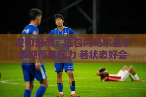 安切洛蒂:征召内马尔基于表现而非压力 若状态好会带来巨大帮助 安切洛蒂:征召内马尔基于表现而非压力 若状态好会带来巨大帮助