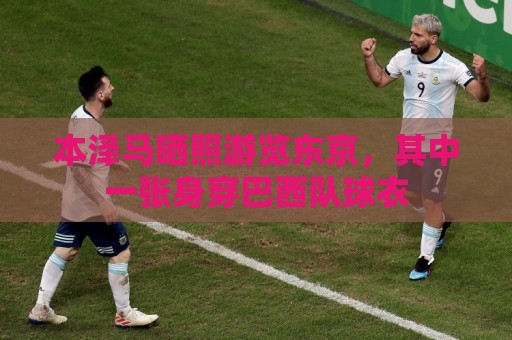 本泽马晒照游览东京,其中一张身穿巴西队球衣 本泽马晒照游览东京,其中一张身穿巴西队球衣