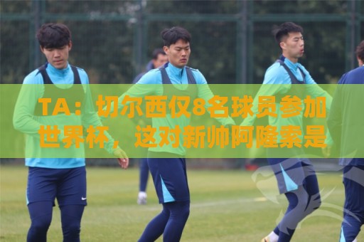 TA：切尔西仅8名球员参加世界杯，这对新帅阿隆索是利好消息