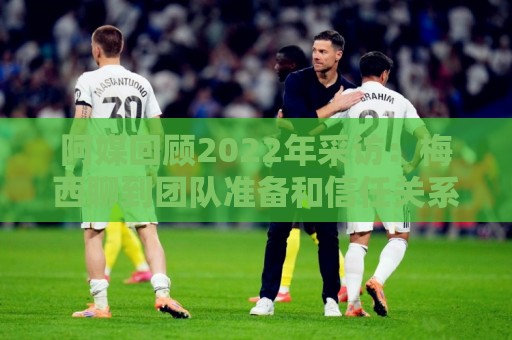 阿媒回顾2022年采访:梅西聊到团队准备和信任关系时落泪了 阿媒回顾2022年采访:梅西聊到团队准备和信任关系时落泪了