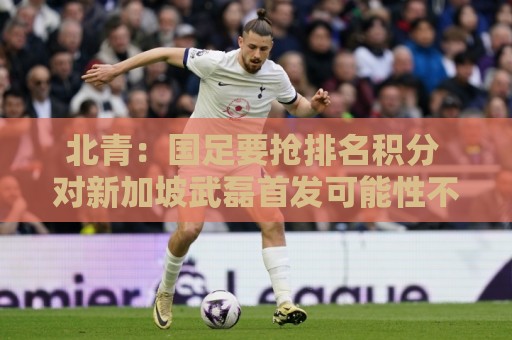 北青：国足要抢排名积分 对新加坡武磊首发可能性不大