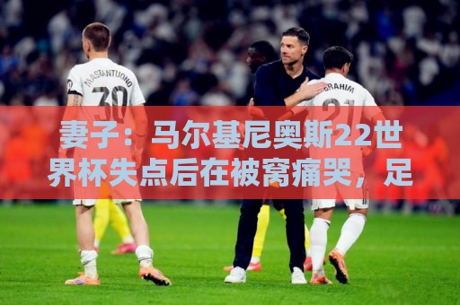 妻子：马尔基尼奥斯22世界杯失点后在被窝痛哭，足协叫我去安慰他