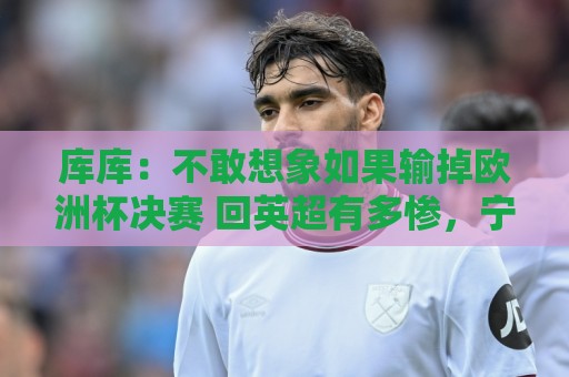 库库:不敢想象如果输掉欧洲杯决赛 回英超有多惨,宁愿输半决赛 库库:不敢想象如果输掉欧洲杯决赛 回英超有多惨,宁愿输半决赛