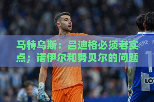 马特乌斯:吕迪格必须老实点;诺伊尔和努贝尔的问题也要注意 马特乌斯:吕迪格必须老实点;诺伊尔和努贝尔的问题也要注意