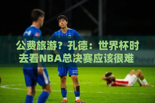 公费旅游?孔德:世界杯时去看NBA总决赛应该很难 希望马刺夺冠 公费旅游?孔德:世界杯时去看NBA总决赛应该很难 希望马刺夺冠