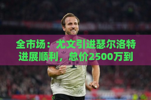 全市场:尤文引进瑟尔洛特进展顺利,总价2500万到3000万欧 全市场:尤文引进瑟尔洛特进展顺利,总价2500万到3000万欧
