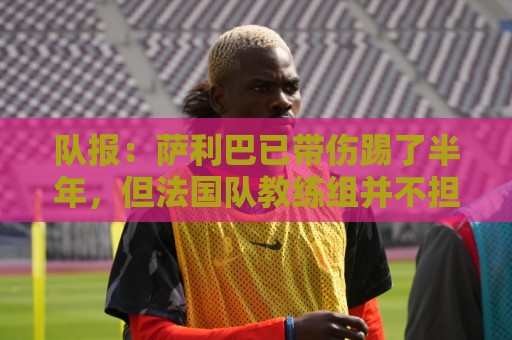 队报:萨利巴已带伤踢了半年,但法国队教练组并不担心他的状态 队报:萨利巴已带伤踢了半年,但法国队教练组并不担心他的状态