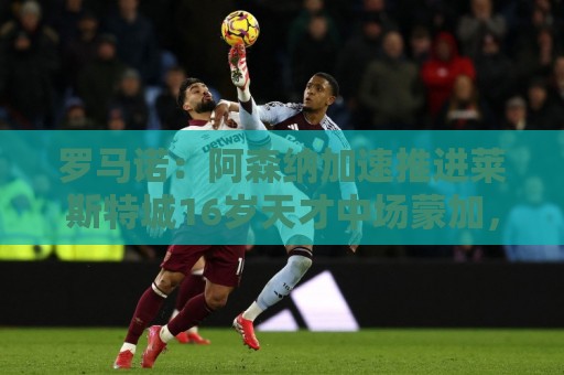 罗马诺：阿森纳加速推进莱斯特城16岁天才中场蒙加，球员愿加盟