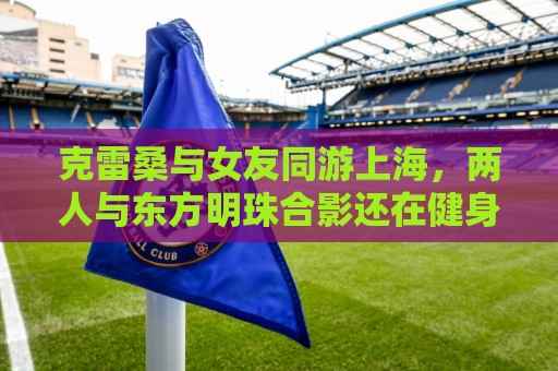 克雷桑与女友同游上海，两人与东方明珠合影还在健身房健身