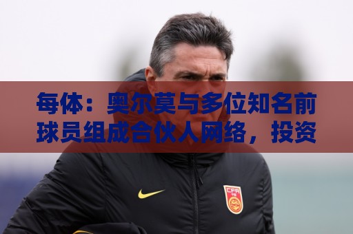 每体:奥尔莫与多位知名前球员组成合伙人网络,投资房产公司 每体:奥尔莫与多位知名前球员组成合伙人网络,投资房产公司