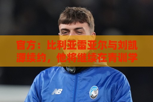 官方：比利亚雷亚尔与刘凯源续约，他将继续在青训学院接受培养